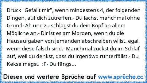 Drück "Gefällt mir", wenn mindestens 4, der folgenden Dingen, auf dich zutreffen.
- Du lachst manchmal ohne Grund
- Ab und zu schlägst du dein Kopf an allem Mögliche an.
- Dir ist es am Morgen, wenn du die Hausaufgaben von jemanden abschreiben willst, egal, wenn diese falsch sind.
- Manchmal zuckst du im Schlaf auf, weil du denkst, dass du irgendwo runterfällst.
- Du Kekse magst.  :P
- Du fängs...