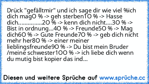 Drück "gefällt
mir" und ich sage dir wie viel %
ich dich mag
O % -> geh sterben
1O % -> Hasse dich
...............2O % -> kenn dich nicht
....3O % -> Bist in ordnung
...4O % -> Freunde
5O % -> Mag dich
6O % -> Gute Freunde
7O % -> geb dich nicht mehr her
8O % -> einer meiner lieblingsf
reunde
9O % -> Du bist mein Bruder /
meine schwester
1OO % -> ich liebe dich ♥
wenn du mutig bist kopier das i...