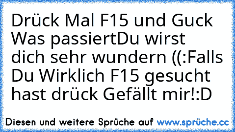 Drück Mal F15 und Guck Was passiert
Du wirst dich sehr wundern ((:
Falls Du Wirklich F15 gesucht hast drück Gefällt mir!:D