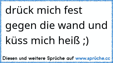 drück mich fest gegen die wand und küss mich heiß ;)