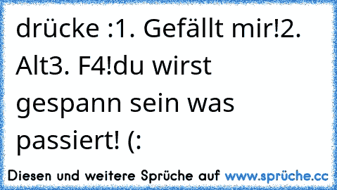 drücke :
1. Gefällt mir!
2. Alt
3. F4!
du wirst gespann sein was passiert! 
(: