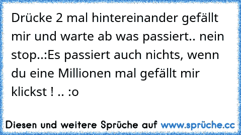 Drücke 2 mal hintereinander gefällt mir und warte ab was passiert.. nein stop..:
Es passiert auch nichts, wenn du eine Millionen mal gefällt mir klickst ! .. :o