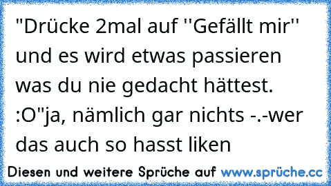 "Drücke 2mal auf ''Gefällt mir'' und es wird etwas passieren was du nie gedacht hättest. :O"
ja, nämlich gar nichts -.-
wer das auch so hasst liken