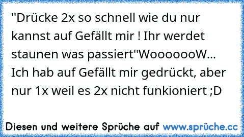 ''Drücke 2x so schnell wie du nur kannst auf Gefällt mir ! Ihr werdet staunen was passiert''
WooooooW... Ich hab auf Gefällt mir gedrückt, aber nur 1x weil es 2x nicht funkioniert ;D