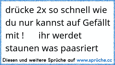 drücke 2x so schnell wie du nur kannst auf Gefällt mit !      ihr werdet staunen was paasriert