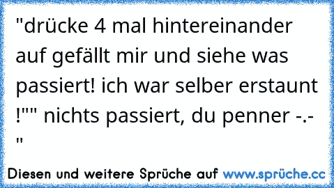 "drücke 4 mal hintereinander auf gefällt mir und siehe was passiert! ich war selber erstaunt !"
" nichts passiert, du penner -.- "