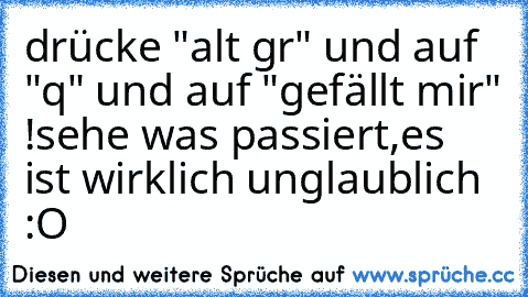 drücke "alt gr" und auf "q" und auf "gefällt mir" !
sehe was passiert,es ist wirklich unglaublich :O