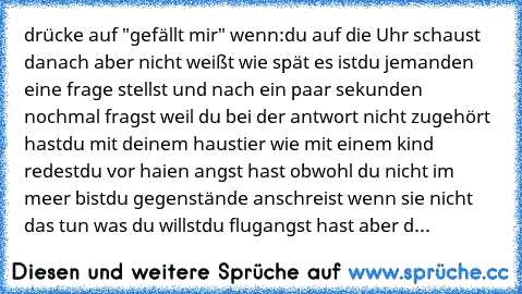 drücke auf "gefällt mir" wenn:
du auf die Uhr schaust danach aber nicht weißt wie spät es ist
du jemanden eine frage stellst und nach ein paar sekunden nochmal fragst weil du bei der antwort nicht zugehört hast
du mit deinem haustier wie mit einem kind redest
du vor haien angst hast obwohl du nicht im meer bist
du gegenstände anschreist wenn sie nicht das tun was du willst
du flugangst hast abe...