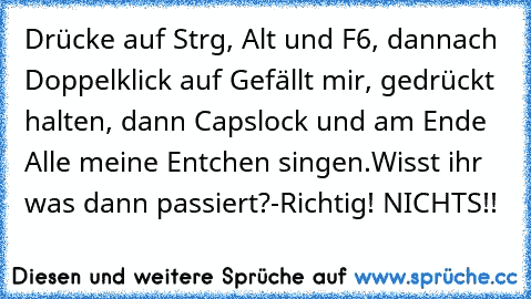 Drücke auf Strg, Alt und F6, dannach Doppelklick auf Gefällt mir, gedrückt halten, dann Capslock und am Ende Alle meine Entchen singen.
Wisst ihr was dann passiert?
-Richtig! NICHTS!!