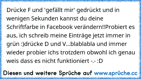 Drücke F und 'gefällt mir' gedrückt und in wenigen Sekunden kannst du deine Schriftfarbe in Facebook verändern!!
Probiert es aus, ich schreib meine Einträge jetzt immer in grün :)	
drücke D und V...blablabla
 und immer wieder probier ichs trotzdem obwohl ich genau weis dass es nicht funktioniert -.- :D