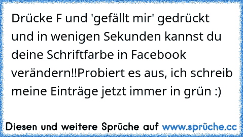 Drücke F und 'gefällt mir' gedrückt und in wenigen Sekunden kannst du deine Schriftfarbe in Facebook verändern!!
Probiert es aus, ich schreib meine Einträge jetzt immer in grün :)