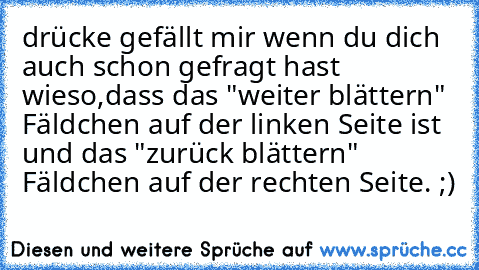 drücke gefällt mir wenn du dich auch schon gefragt hast wieso,dass das "weiter blättern" Fäldchen auf der linken Seite ist und das "zurück blättern" Fäldchen auf der rechten Seite. ;)