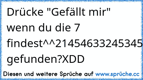 Drücke "Gefällt mir" wenn du die 7 findest^^
2145463324534569809895544232213542123254454353635355345445854045p8950595439045345345ß0450ß545945049509495049504950454495045993424294302320294209545007459340539853ß5099530353459304ß534959549409045044094043053495340450404350435044504350445329035405343204340494
naa gefunden?XDD