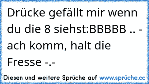 Drücke gefällt mir wenn du die 8 siehst:
BBBBB .. - ach komm, halt die Fresse -.-