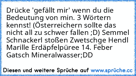 Drücke 'gefällt mir' wenn du die Bedeutung von min. 3 Wörtern kennst! (Österreichern sollte das nicht all zu schwer fallen ;D)
• Semmel
• Schnackerl stoßen
• Zwetschge
• Hendl
• Marille
• Erdäpfelpüree
• 14. Feber
• Gatsch
• Mineralwasser
;DD