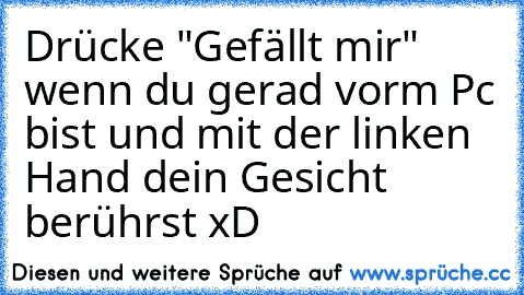 Drücke "Gefällt mir" wenn du gerad vorm Pc bist und mit der linken Hand dein Gesicht berührst xD