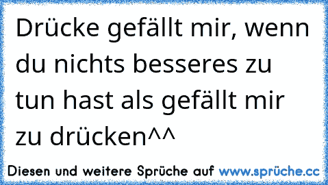 Drücke gefällt mir, wenn du nichts besseres zu tun hast als gefällt mir zu drücken^^