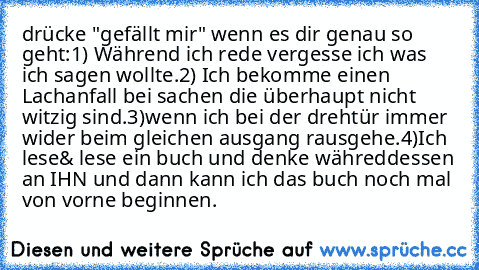 drücke "gefällt mir" wenn es dir genau so geht:
1) Während ich rede vergesse ich was ich sagen wollte.
2) Ich bekomme einen Lachanfall bei sachen die überhaupt nicht witzig sind.
3)wenn ich bei der drehtür immer wider beim gleichen ausgang rausgehe.
4)Ich lese& lese ein buch und denke währeddessen an IHN und dann kann ich das buch noch mal von vorne beginnen.