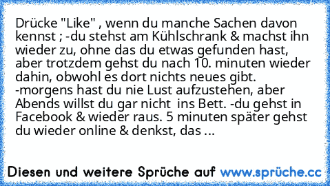 Drücke "Like" , wenn du manche Sachen davon kennst ; 
-du stehst am Kühlschrank & machst ihn wieder zu, ohne das du etwas gefunden hast, aber trotzdem gehst du nach 10. minuten wieder dahin, obwohl es dort nichts neues gibt. 
-morgens hast du nie Lust aufzustehen, aber Abends willst du gar nicht  ins Bett. 
-du gehst in Facebook & wieder raus. 5 minuten später gehst du wieder online & denkst, d...