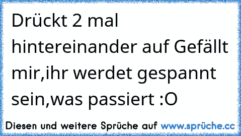 Drückt 2 mal hintereinander auf Gefällt mir,ihr werdet gespannt sein,was passiert :O