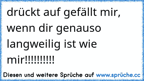 drückt auf gefällt mir, wenn dir genauso langweilig ist wie mir!!!!!!!!!! ♥♥♥