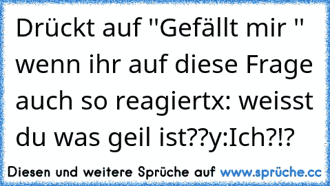 Drückt auf ''Gefällt mir '' wenn ihr auf diese Frage auch so reagiert
x: weisst du was geil ist??
y:Ich?!?