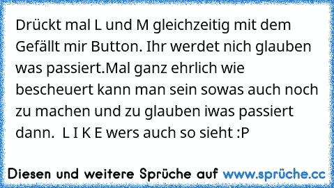 Drückt mal L und M gleichzeitig mit dem Gefällt mir Button. 
Ihr werdet nich glauben was passiert.
Mal ganz ehrlich wie bescheuert kann man sein sowas auch noch zu machen und zu glauben iwas passiert dann.  L I K E wers auch so sieht :P