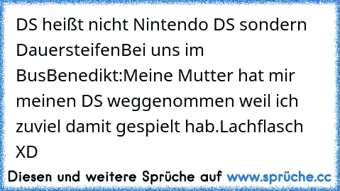 DS heißt nicht Nintendo DS sondern Dauersteifen
Bei uns im Bus
Benedikt:Meine Mutter hat mir meinen DS weggenommen weil ich zuviel damit gespielt hab.
Lachflasch XD