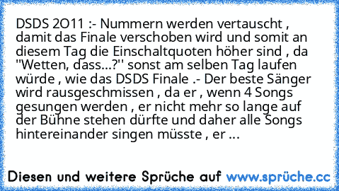 DSDS 2O11 :
- Nummern werden vertauscht , damit das Finale verschoben wird und somit an diesem Tag die Einschaltquoten höher sind , da ''Wetten, dass...?'' sonst am selben Tag laufen würde , wie das DSDS Finale .
- Der beste Sänger wird rausgeschmissen , da er , wenn 4 Songs gesungen werden , er nicht mehr so lange auf der Bühne stehen dürfte und daher alle Songs hintereinander singen müsste , ...