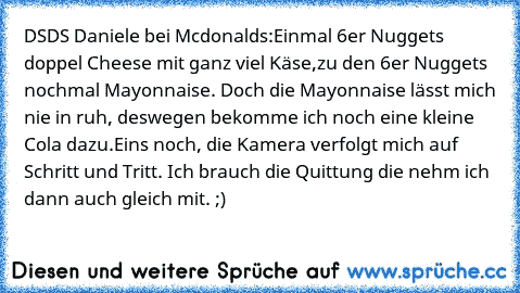 DSDS Daniele bei Mcdonalds:
Einmal 6er Nuggets doppel Cheese mit ganz viel Käse,
zu den 6er Nuggets nochmal Mayonnaise. Doch die Mayonnaise lässt mich nie in ruh, deswegen bekomme ich noch eine kleine Cola dazu.
Eins noch, die Kamera verfolgt mich auf Schritt und Tritt. Ich brauch die Quittung die nehm ich dann auch gleich mit. ;)