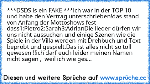 ***DSDS is ein FAKE ***
ich war in der TOP 10 und habe den Vertrag unterschrieben!
das stand von Anfang der Mottoshows fest , dass
1:Pietro
2:Sarah
3:Adrian
Die lieder dürfen wir uns nicht aussuchen und einige Szenen wie die Spiele in der Villa werden mit Drehbuch und Text beprobt und gespielt.
Das ist alles nicht so toll gewesen !!
ich darf euch leider meinen Namen nicht sagen ,  weil ich wie ...