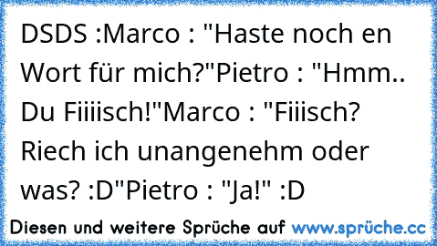 DSDS :
Marco : "Haste noch en Wort für mich?"
Pietro : "Hmm.. Du Fiiiisch!"
Marco : "Fiiisch? Riech ich unangenehm oder was? :D"
Pietro : "Ja!" :D