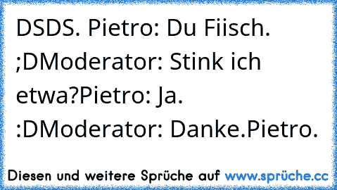 DSDS. 
Pietro: Du Fiisch. ;D
Moderator: Stink ich etwa?
Pietro: Ja. :D
Moderator: Danke.
Pietro. ♥