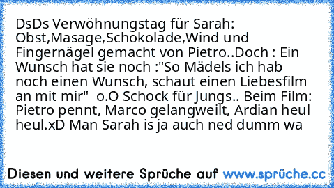 DsDs Verwöhnungstag für Sarah: Obst,Masage,Schokolade,Wind und Fingernägel gemacht von Pietro..
Doch : Ein Wunsch hat sie noch :"So Mädels ich hab noch einen Wunsch, schaut einen Liebesfilm an mit mir"  o.O Schock für Jungs.. Beim Film: Pietro pennt, Marco gelangweilt, Ardian heul heul.
xD Man Sarah is ja auch ned dumm wa