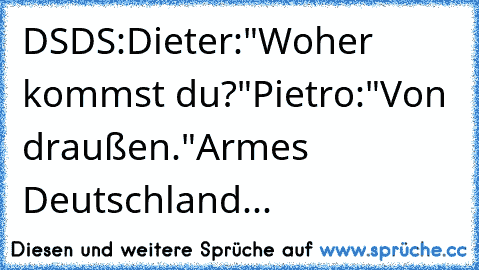 DSDS:
Dieter:"Woher kommst du?"
Pietro:"Von draußen."
Armes Deutschland...