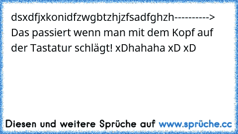 dsxdfjxkonidfzwgbtzhjzfsadfghzh----------> Das passiert wenn man mit dem Kopf auf der Tastatur schlägt! xD
hahaha xD xD