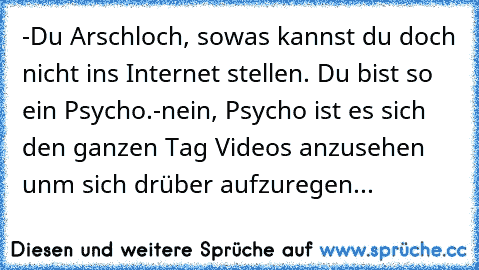 -Du Arschloch, sowas kannst du doch nicht ins Internet stellen. Du bist so ein Psycho.
-nein, Psycho ist es sich den ganzen Tag Videos anzusehen unm sich drüber aufzuregen...