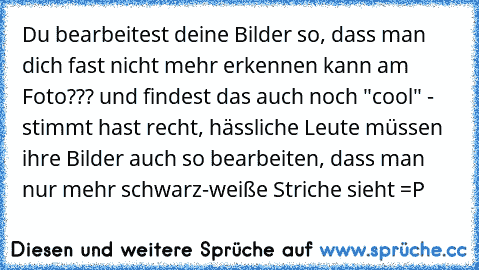 Du bearbeitest deine Bilder so, dass man dich fast nicht mehr erkennen kann am Foto??? und findest das auch noch "cool" - stimmt hast recht, hässliche Leute müssen ihre Bilder auch so bearbeiten, dass man nur mehr schwarz-weiße Striche sieht =P