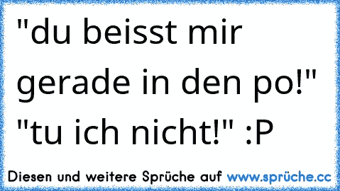 "du beisst mir gerade in den po!" "tu ich nicht!" :P