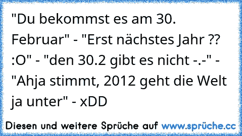 "Du bekommst es am 30. Februar" - "Erst nächstes Jahr ?? :O" - "den 30.2 gibt es nicht -.-" - "Ahja stimmt, 2012 geht die Welt ja unter" - xDD