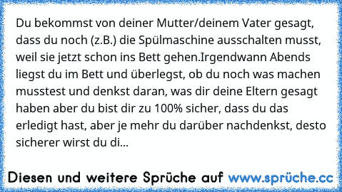 Du bekommst von deiner Mutter/deinem Vater gesagt, dass du noch (z.B.) die Spülmaschine ausschalten musst, weil sie jetzt schon ins Bett gehen.
Irgendwann Abends liegst du im Bett und überlegst, ob du noch was machen musstest und denkst daran, was dir deine Eltern gesagt haben aber du bist dir zu 100% sicher, dass du das erledigt hast, aber je mehr du darüber nachdenkst, desto sicherer wirst du...