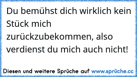 Du bemühst dich wirklich kein Stück mich zurückzubekommen, also verdienst du mich auch nicht!