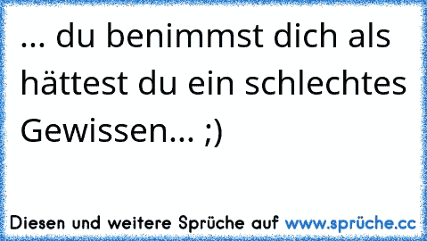 ... du benimmst dich als hättest du ein schlechtes Gewissen... ;)