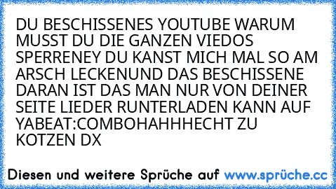 DU BESCHISSENES YOUTUBE WARUM MUSST DU DIE GANZEN VIEDOS SPERREN
EY DU KANST MICH MAL SO AM ARSCH LECKEN
UND DAS BESCHISSENE DARAN IST DAS MAN NUR VON DEINER SEITE LIEDER RUNTERLADEN KANN AUF YABEAT:COM
BOHAHHH
ECHT ZU KOTZEN DX