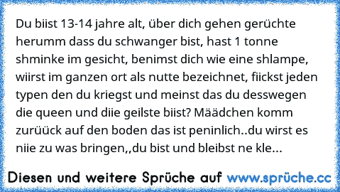 Du biist 13-14 jahre alt, über dich gehen gerüchte herumm dass du schwanger bist, hast 1 tonne shminke im gesicht, benimst dich wie eine shlampe, wiirst im ganzen ort als nutte bezeichnet, fiickst jeden typen den du kriegst und meinst das du desswegen die queen und diie geilste biist? Määdchen komm zurüück auf den boden das ist peninlich..du wirst es niie zu was bringen,,du bist und bleibst ne ...