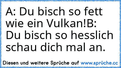 A: Du bisch so fett wie ein Vulkan!
B: Du bisch so hesslich schau dich mal an.