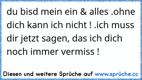 du bisd mein ein & alles .
ohne dich kann ich nicht ! .
ich muss dir jetzt sagen, das ich dich noch immer vermiss !