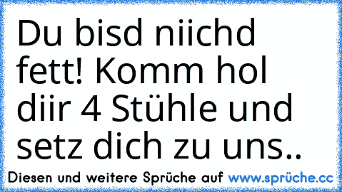 Du bisd niichd fett! Komm hol diir 4 Stühle und setz dich zu uns..