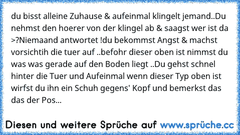 du bisst alleine Zuhause & aufeinmal klingelt jemand..
Du nehmst den hoerer von der klingel ab & saagst wer ist da >?
Niemaand antwortet !
du bekommst Angst & machst vorsichtih die tuer auf ..
befohr dieser oben ist nimmst du was was gerade auf den Boden liegt ..
Du gehst schnel hinter die Tuer und Aufeinmal wenn dieser Typ oben ist wirfst du ihn ein Schuh gegens' Kopf und bemerkst das das der ...