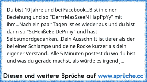 Du bist 10 Jahre und bei Facebook...Bist in einer Beziehung und so "DerrrMasSseeN HapPpYy" mit ihm...Nach ein paar Tagen ist es wieder aus und du bist dann so "ScHeiißeEe DePriiiy" und hast Selbstmordgedanken...Dein Ausschnitt ist tiefer als der bei einer Schlampe und deine Röcke kürzer als dein eigener Verstand...Alle 5 Minuten postest du wo du bist und was du gerade machst, als würde es irgen...